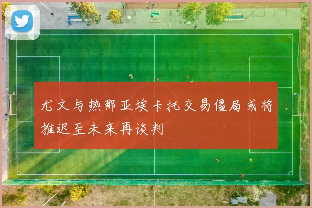 尤文与热那亚埃卡托交易僵局或将推迟至未来再谈判