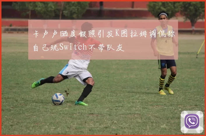 卡卢卢晒度假照引发K图拉姆调侃称自己玩Switch不带队友