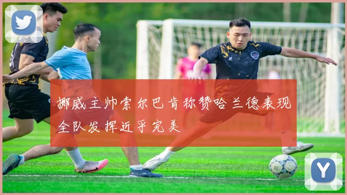 挪威主帅索尔巴肯称赞哈兰德表现全队发挥近乎完美